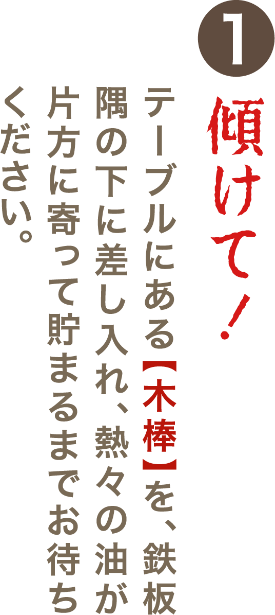 ①傾けて！テーブルにある【木棒】を、鉄板隅の下に差し入れ、熱々の油が片方に寄って貯まるまでお待ちください。